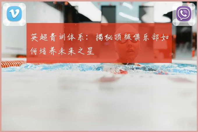 英超青训体系：揭秘顶级俱乐部如何培养未来之星