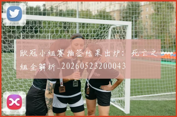 欧冠小组赛抽签结果出炉:死亡之组全解析_20260523200043