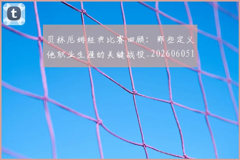 贝林厄姆经典比赛回顾:那些定义他职业生涯的关键战役_20260605171444